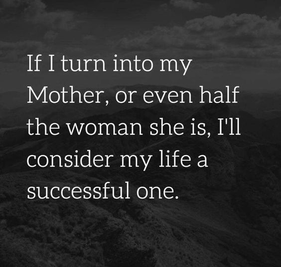 If I turn into my mother or even half the woman she is I’ll consider my life a successful one.