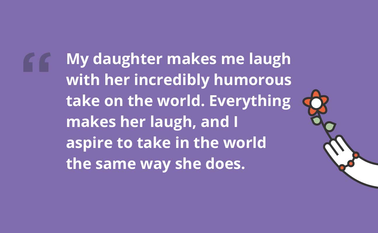 My daughter makes me laugh with her incredibly humorous take on the world. Everything makes her laugh, and I aspire to take in the world the same shoes she does.