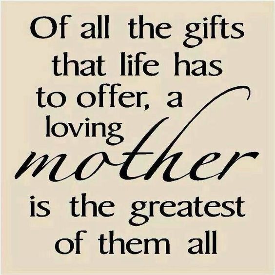 Of all the gifts that life has to offer, a loving mother is the greatest of them all.