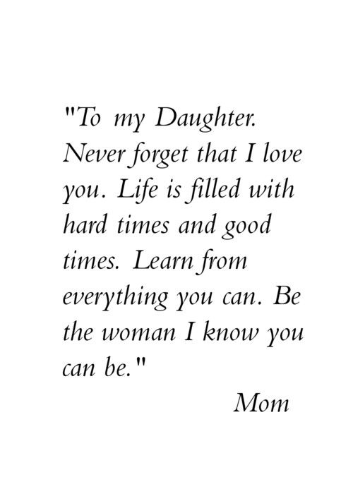 To my daughter. Never forget that I love you. Life is filled with hard times and good times. Learn from everything you can. Be the woman I know you can be. Mom