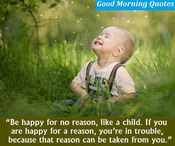 Be happy for no reason, like a child. If you are happy for a reason, you’re in trouble, because that reason can be taken from you.
