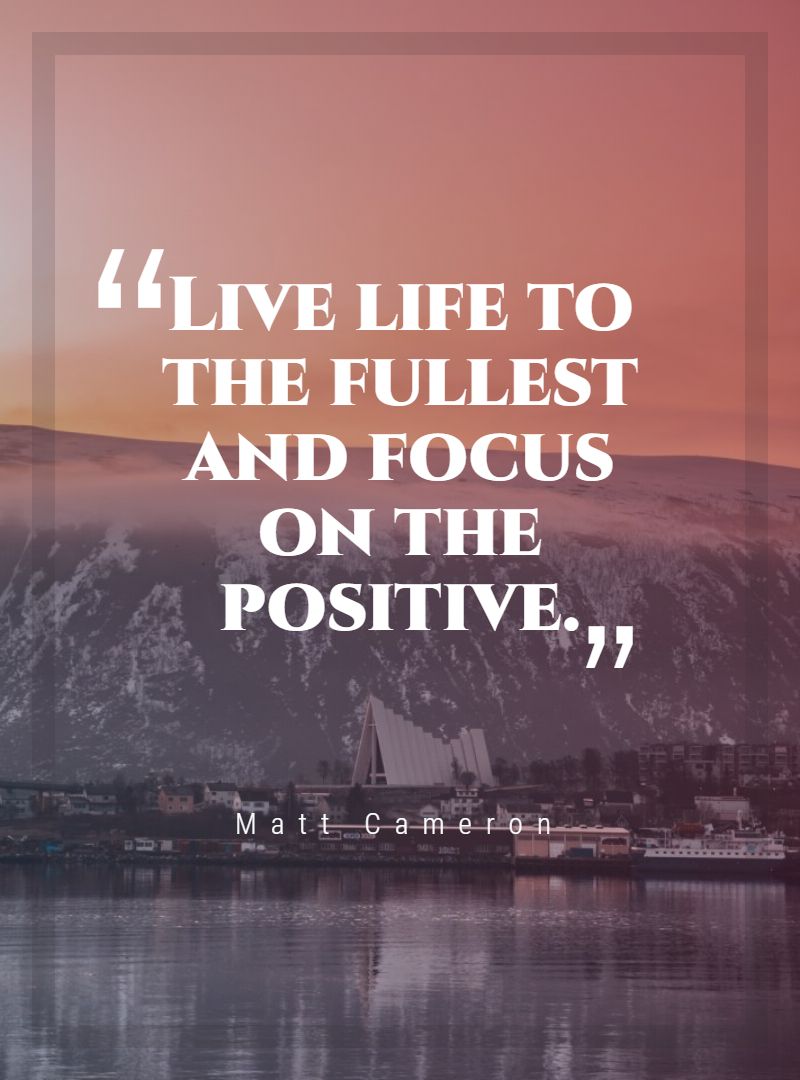Live life to the fullest and focus on the positive.