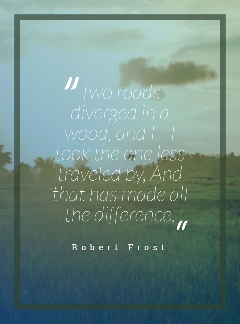 Two roads diverged in a wood and I—I took the one less traveled by And that has made all the difference.