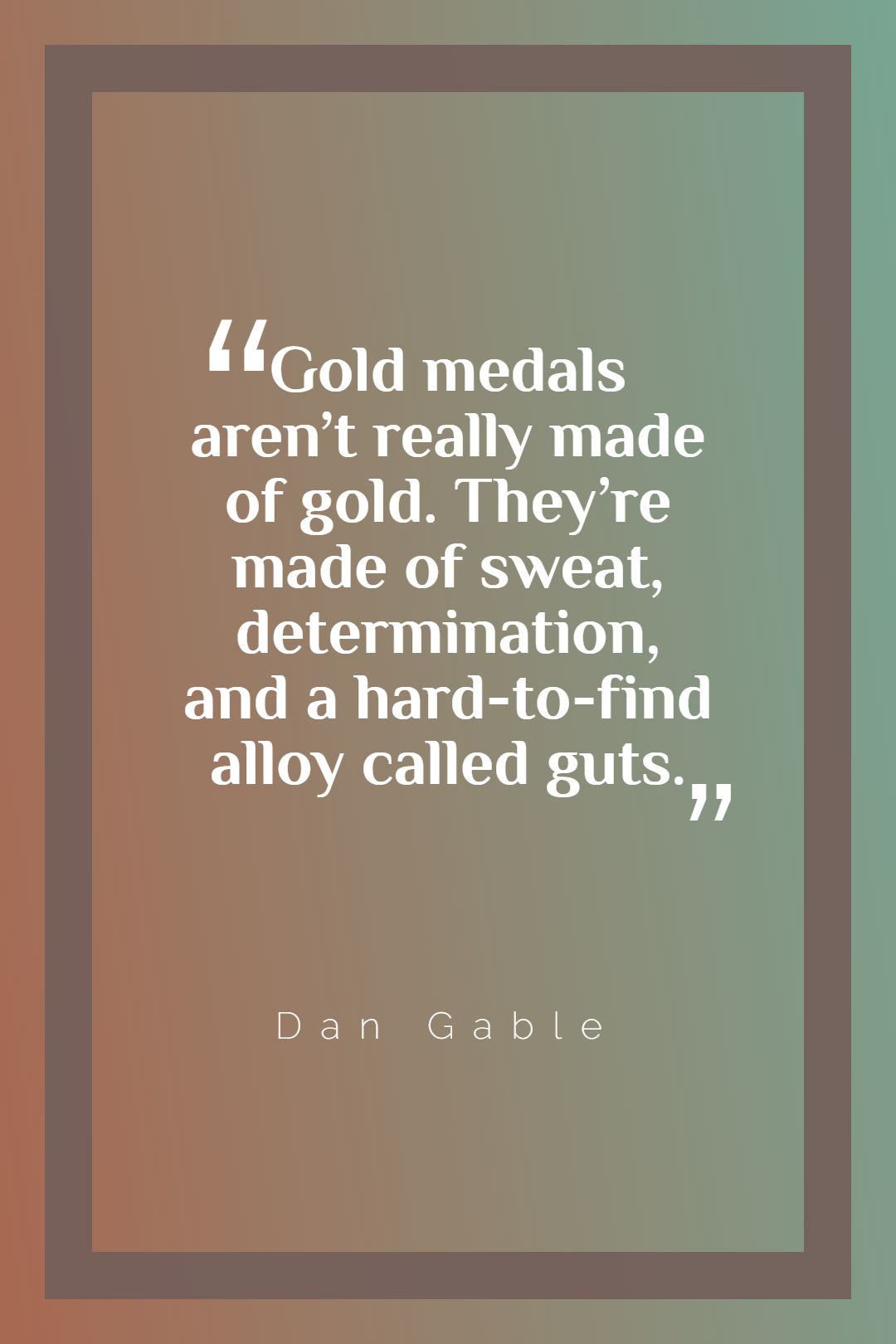 Gold medals aren’t really made of gold. They’re made of sweat determination and a hard to find alloy called guts.