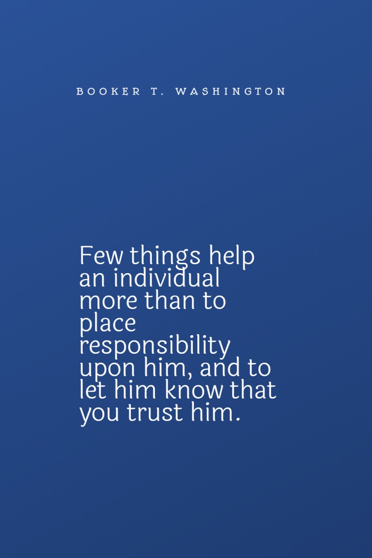 Few things help an individual more than to place responsibility upon him and to let him know that you trust him. Booker T. Washington