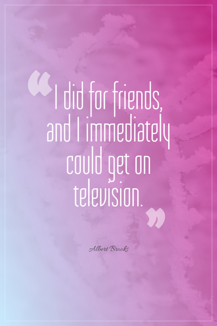 I did for friends and I immediately could get on television. Albert Brooks