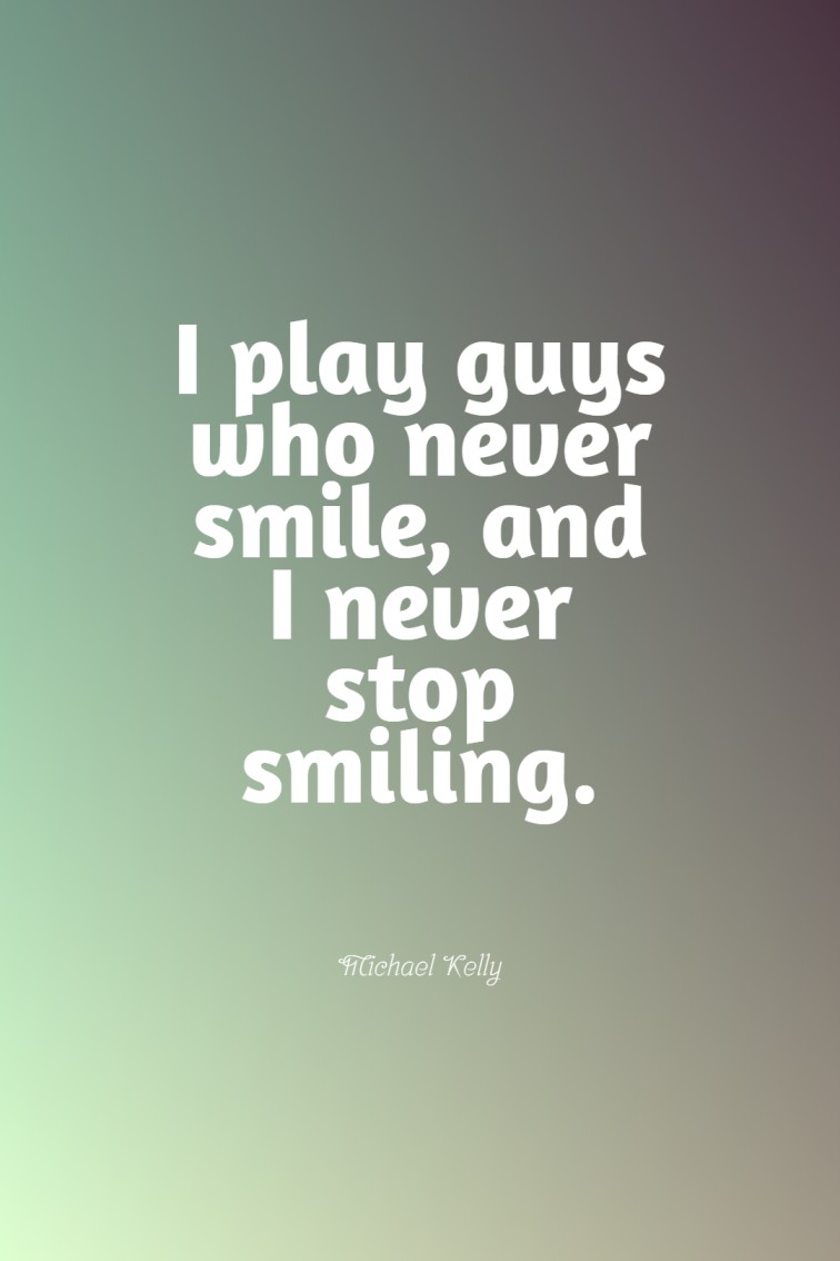 I play guys who never smile and I never stop smiling.