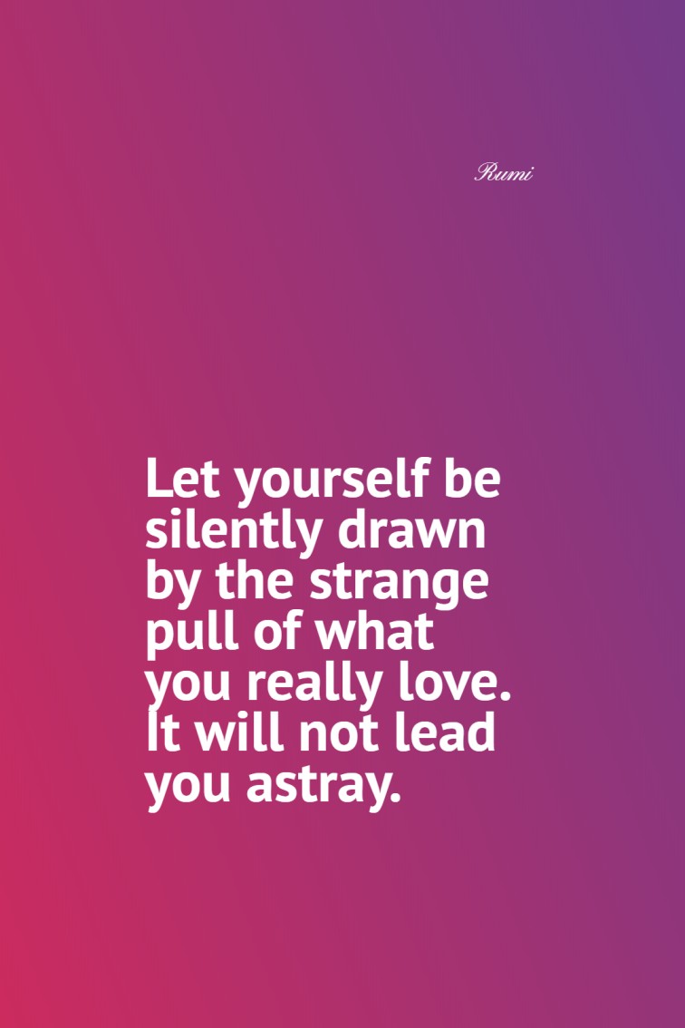 Let yourself be silently drawn by the strange pull of what you really love. It will not lead you astray. Rumi
