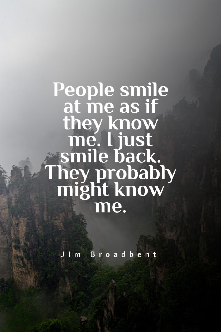 People smile at me as if they know me. I just smile back. They probably might know me.