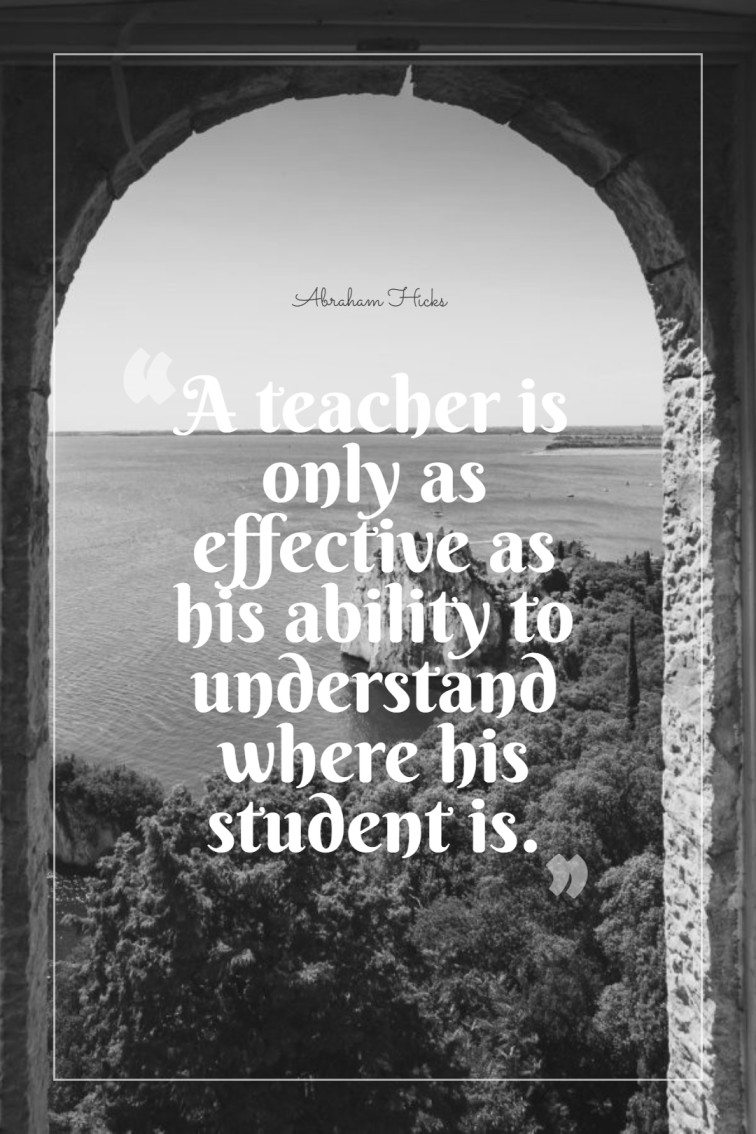 A teacher is only as effective as his ability to understand where his student is. ― Abraham Hicks