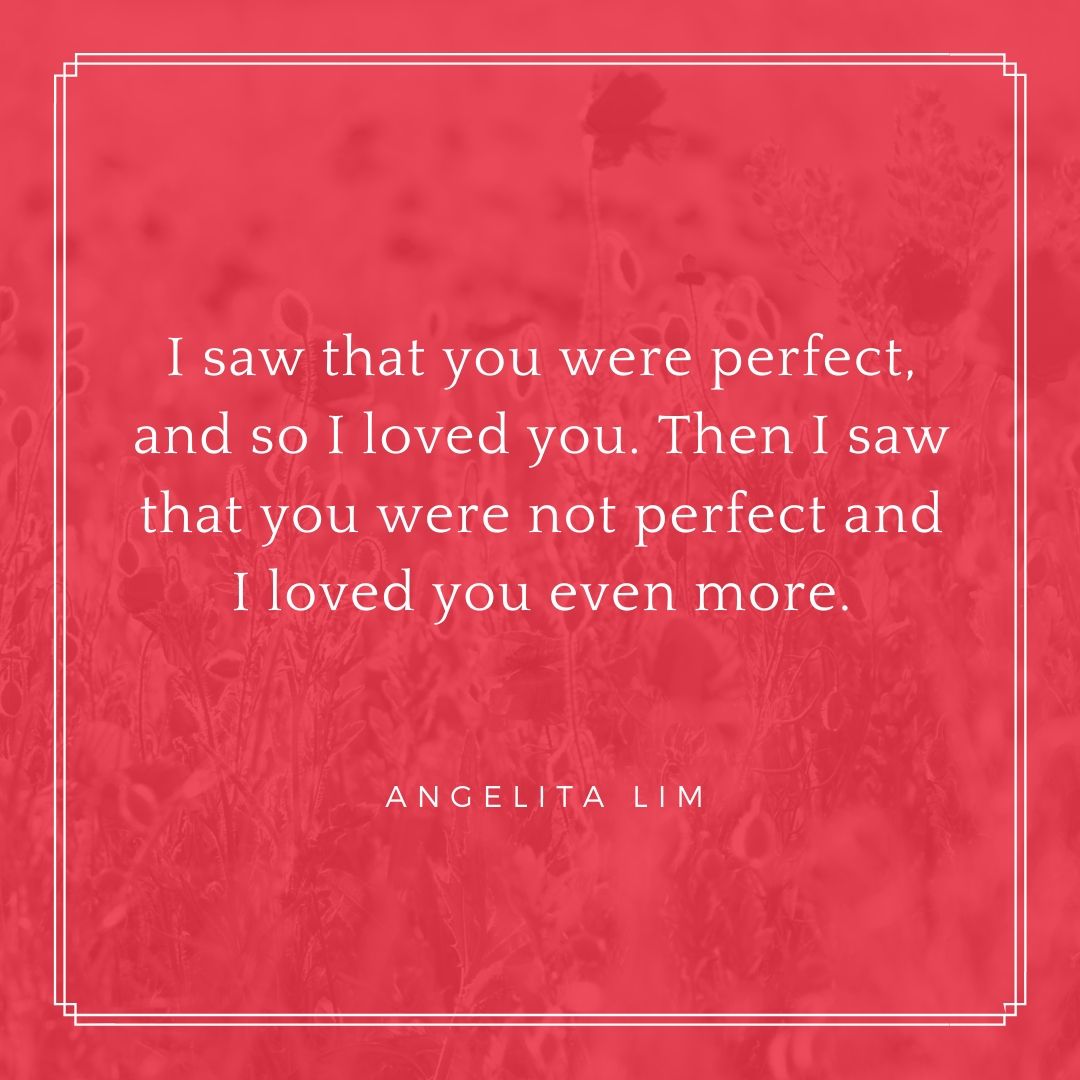 I saw that you were perfect and so I loved you. Then I saw that you were not perfect and I loved you even more. – Angelita Lim
