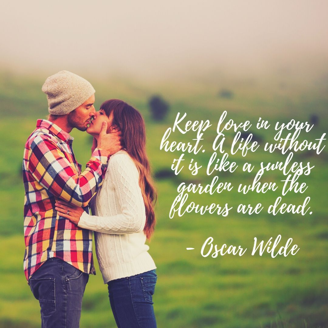 Keep love in your heart. A life without it is like a sunless garden when the flowers are dead. Oscar Wilde