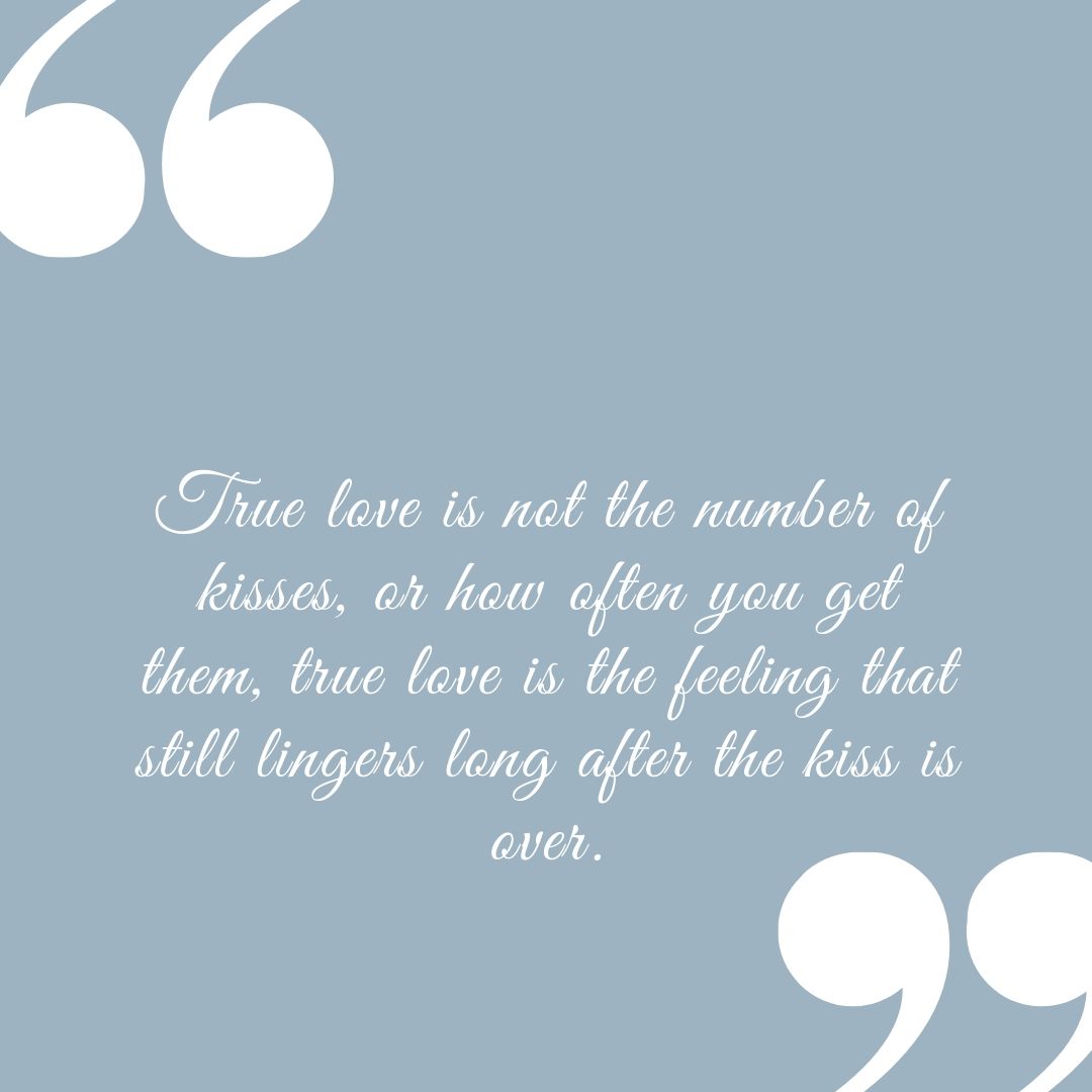 True love is not the number of kisses or how often you get them true love is the feeling that still lingers long after the kiss is over.