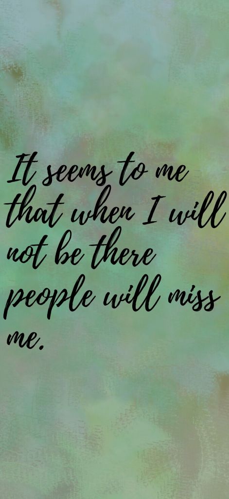 It seems to me that when I will not be there people will miss me.