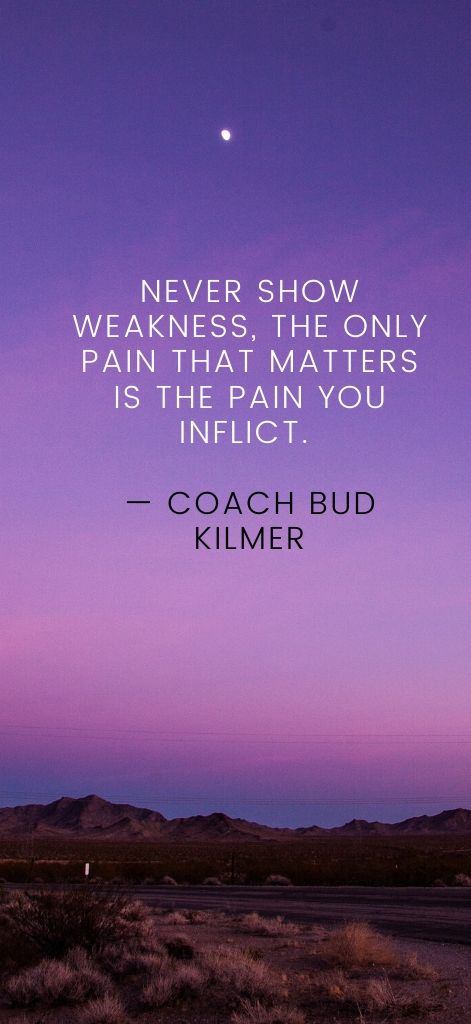 Never show weakness, the only pain that matters is the pain you inflict. — Coach Bud Kilmer