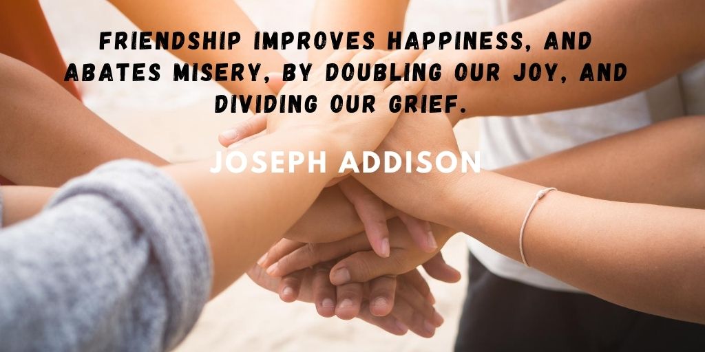 Friendship improves happiness and abates misery by doubling our joy and dividing our grief. Joseph Addison