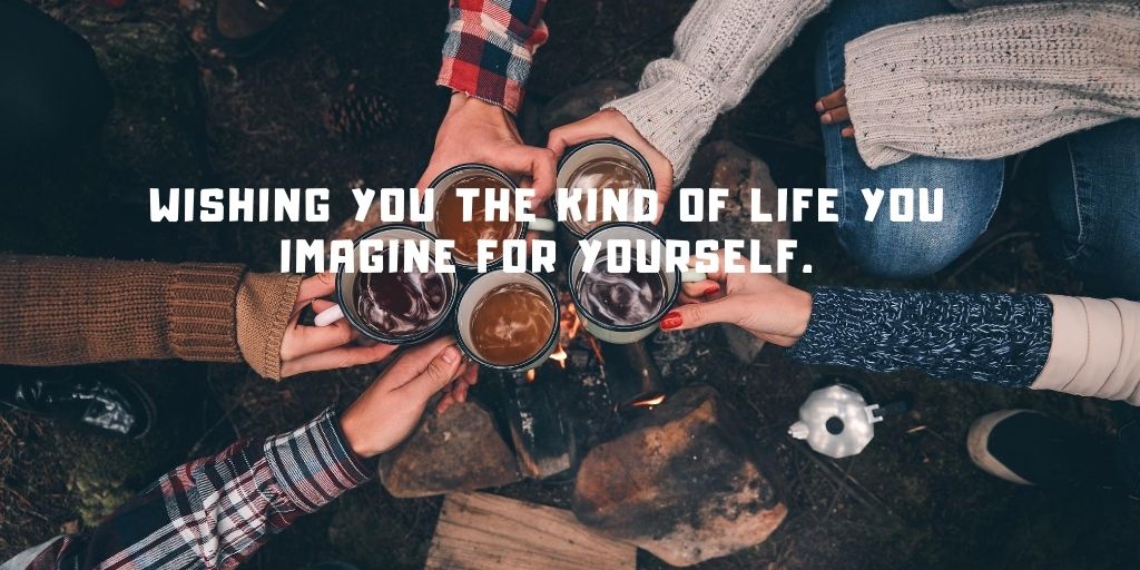 Wishing you the kind of life you imagine for yourself.